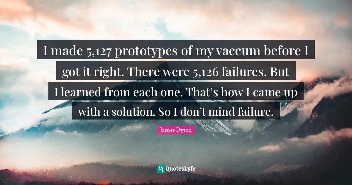I made 5,127 prototypes of my vaccum before I got it right. There were 5,126 failures. But I learned from each one. That’s how I came up with a solution. So I don’t mind failure.