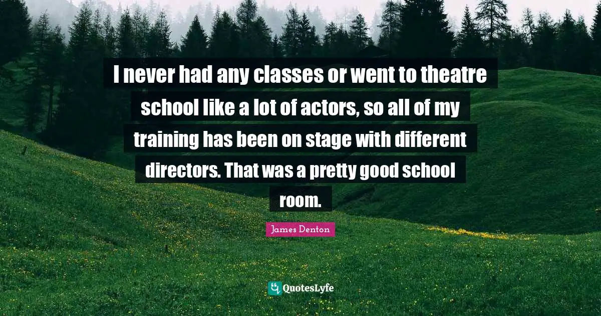 I never had any classes or went to theatre school like a lot of actors, so all of my training has been on stage with different directors. That was a pretty good school room.