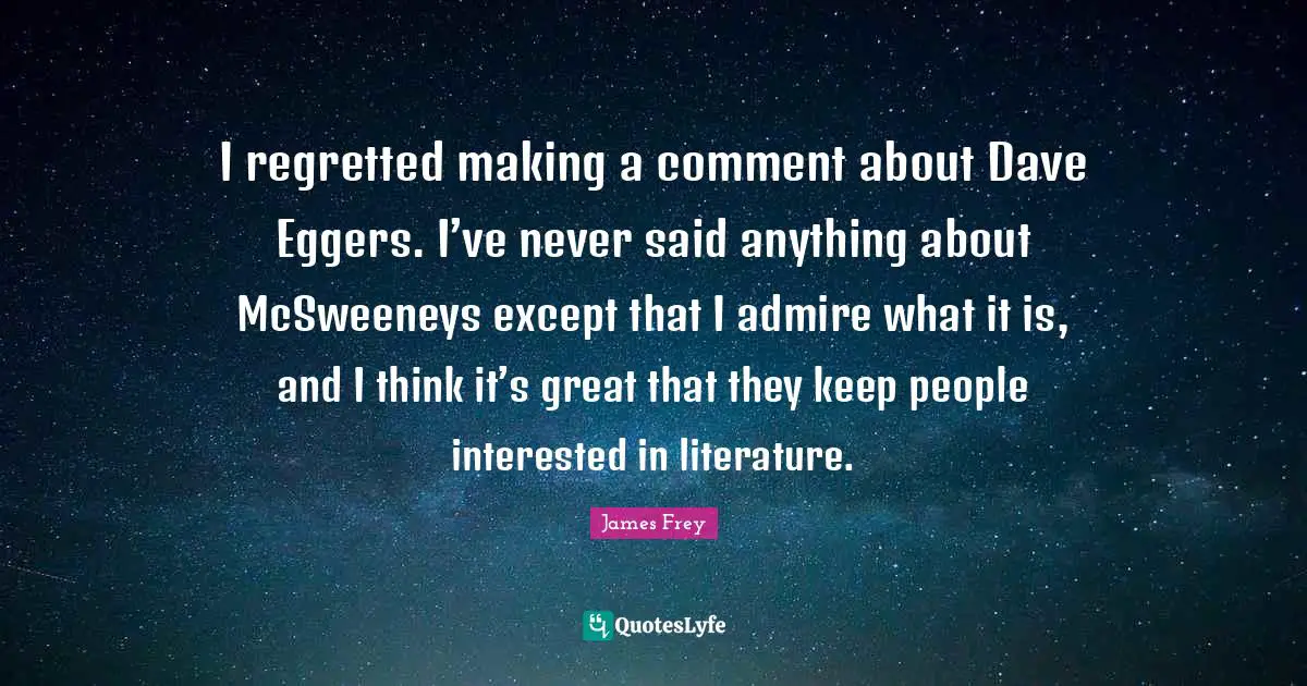 I regretted making a comment about Dave Eggers. I’ve never said anything about McSweeneys except that I admire what it is, and I think it’s great that they keep people interested in literature.