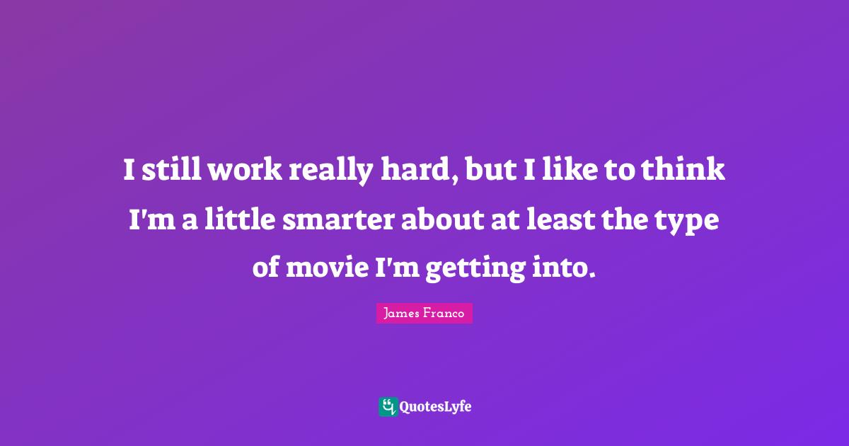 I still work really hard, but I like to think I'm a little smarter about at least the type of movie I'm getting into.