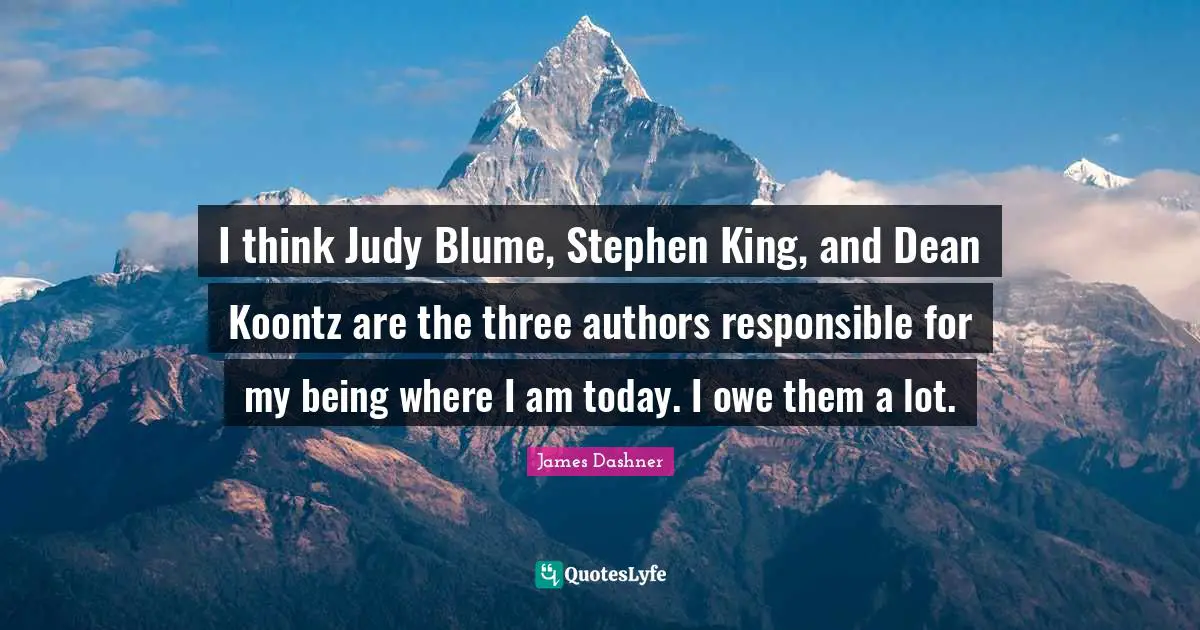 I think Judy Blume, Stephen King, and Dean Koontz are the three authors responsible for my being where I am today. I owe them a lot.