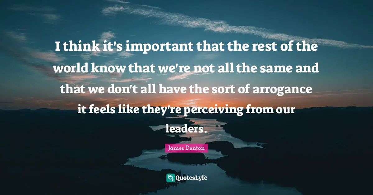 I think it's important that the rest of the world know that we're not all the same and that we don't all have the sort of arrogance it feels like they're perceiving from our leaders.