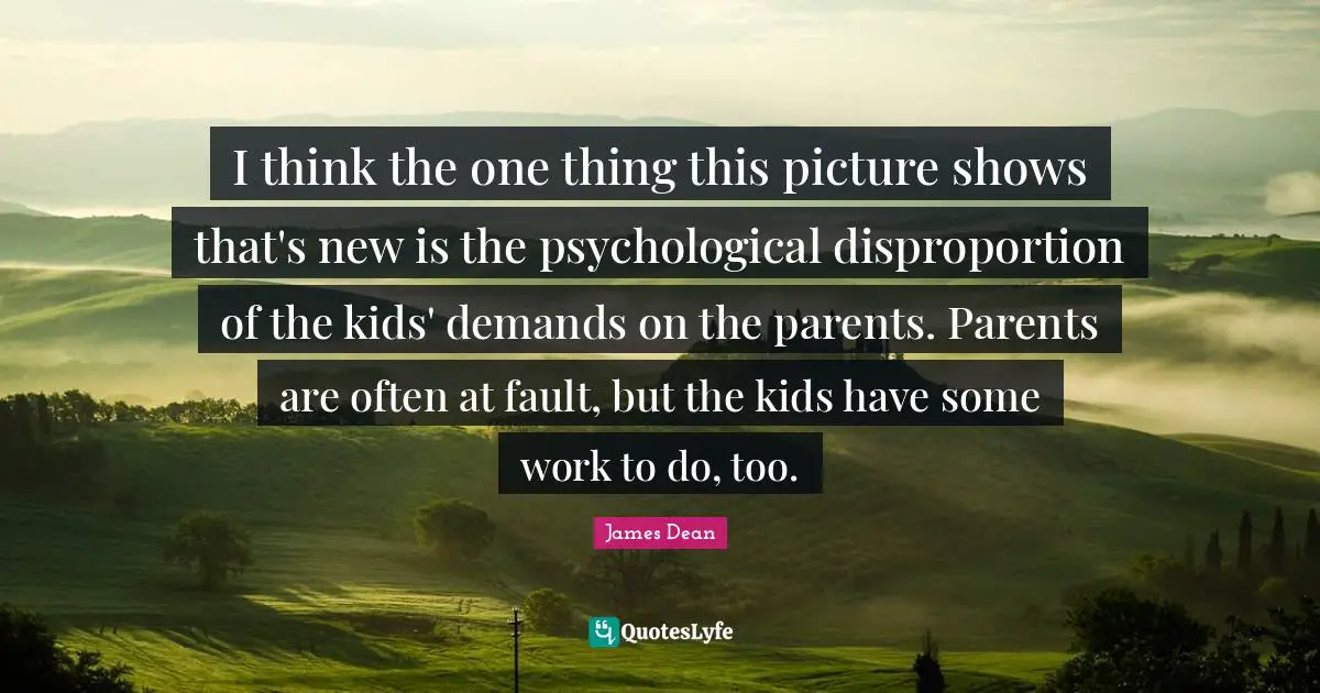 James  Dean Quotes: "I think the one thing this picture shows that's new is the psychological disproportion of the kids' demands on the parents. Parents are often at fault, but the kids have some work to do, too."
