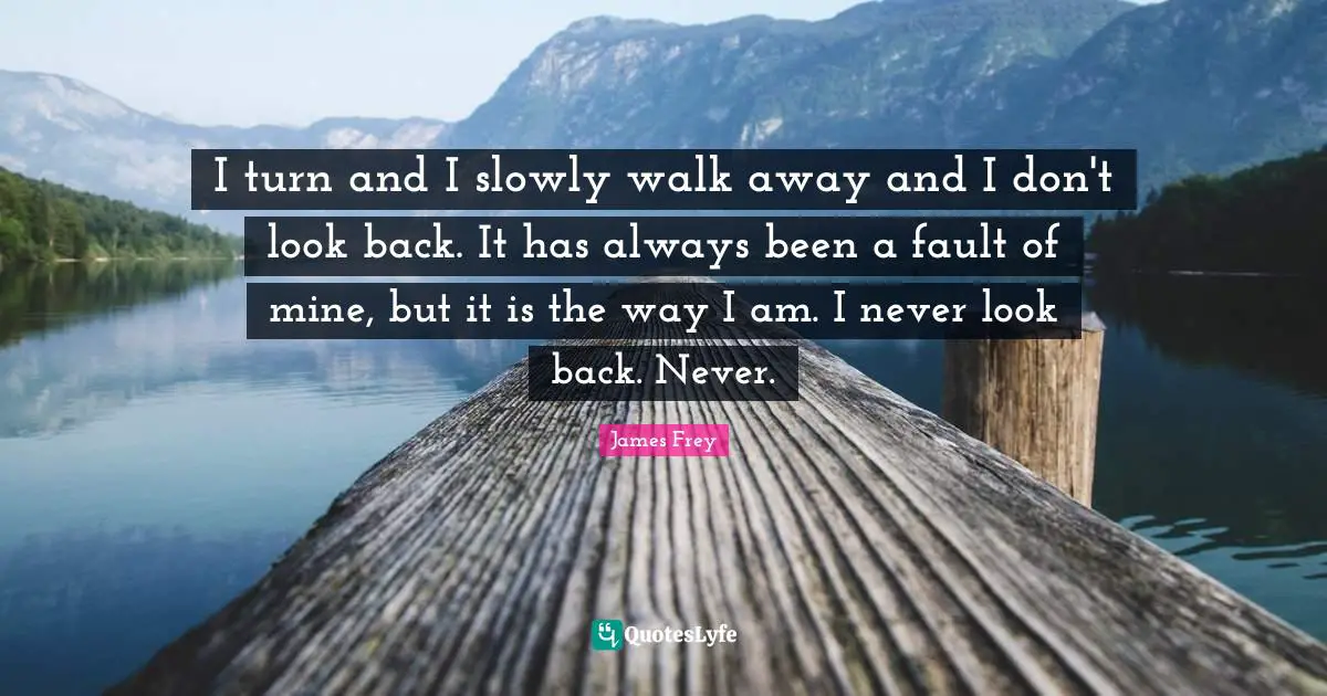 I turn and I slowly walk away and I don't look back. It has always been a fault of mine, but it is the way I am. I never look back. Never.