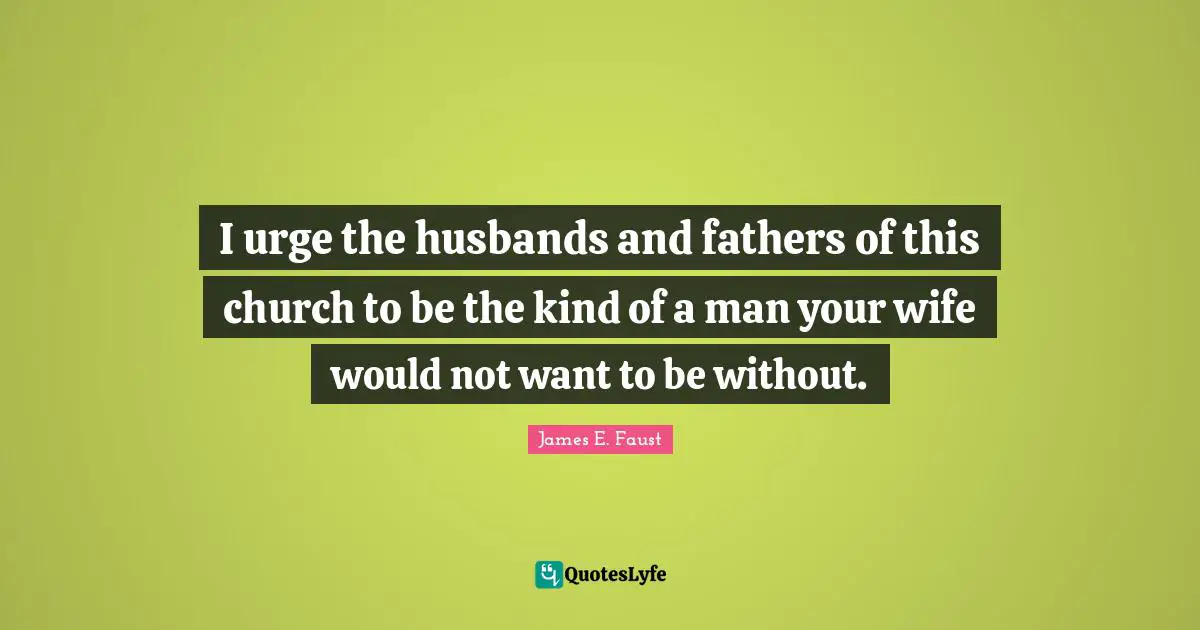 James E. Faust Quotes: "I urge the husbands and fathers of this church to be the kind of a man your wife would not want to be without."