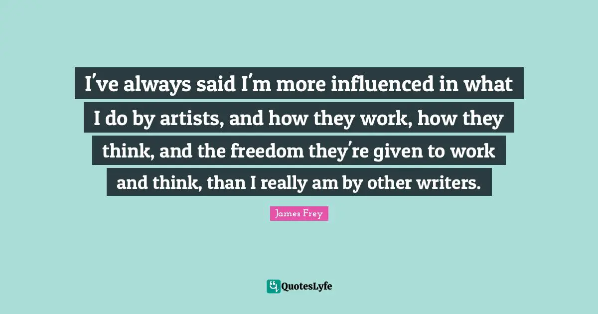 I've always said I'm more influenced in what I do by artists, and how they work, how they think, and the freedom they're given to work and think, than I really am by other writers.