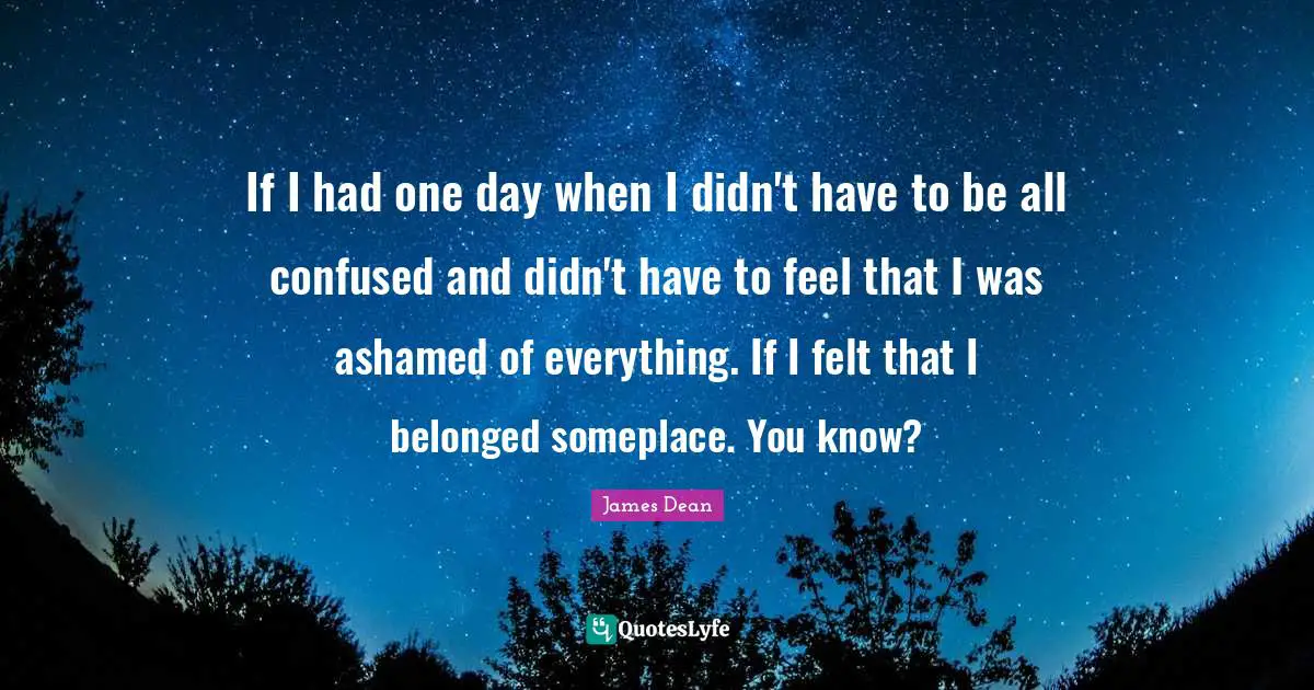James  Dean Quotes: "If I had one day when I didn't have to be all confused and didn't have to feel that I was ashamed of everything. If I felt that I belonged someplace. You know?"
