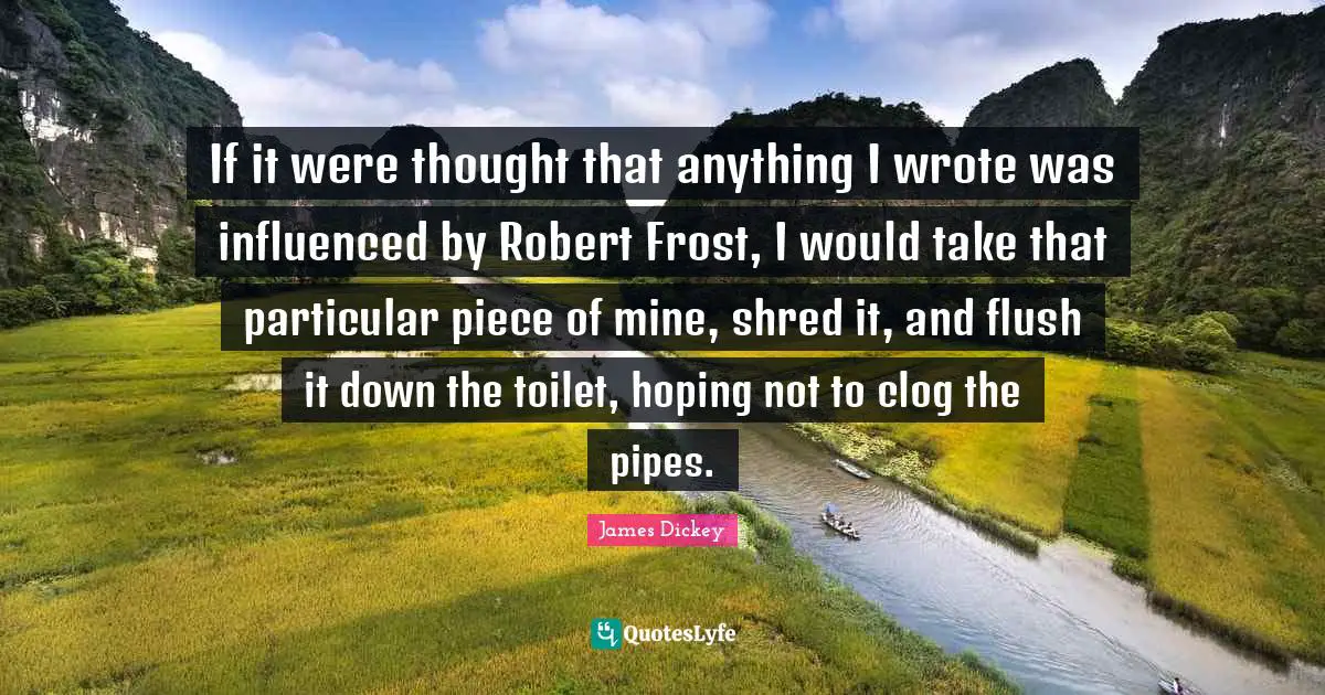James Dickey Quotes: "If it were thought that anything I wrote was influenced by Robert Frost, I would take that particular piece of mine, shred it, and flush it down the toilet, hoping not to clog the pipes."