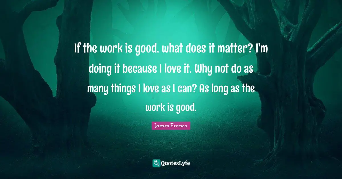 If the work is good, what does it matter? I'm doing it because I love it. Why not do as many things I love as I can? As long as the work is good.