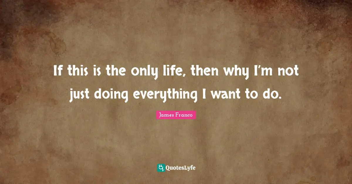 If this is the only life, then why I’m not just doing everything I want to do.