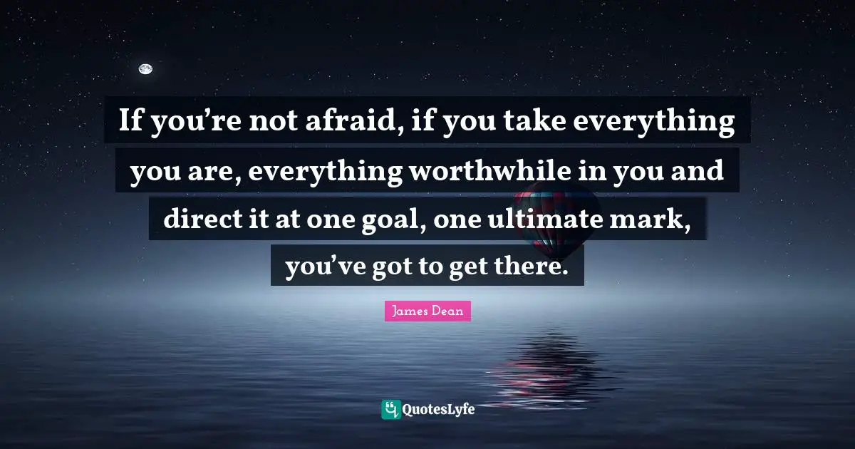 James  Dean Quotes: "If you’re not afraid, if you take everything you are, everything worthwhile in you and direct it at one goal, one ultimate mark, you’ve got to get there."