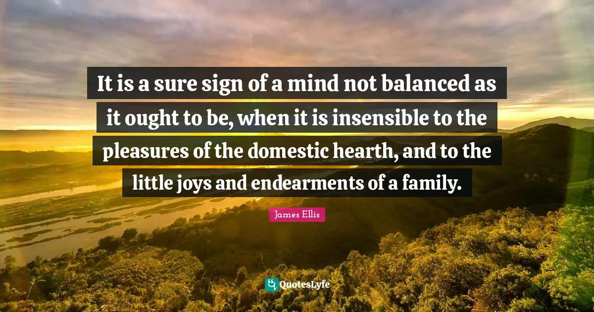 Insensible Quotes: "It is a sure sign of a mind not balanced as it ought to be, when it is insensible to the pleasures of the domestic hearth, and to the little joys and endearments of a family."