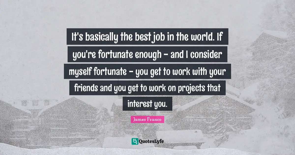 It's basically the best job in the world. If you're fortunate enough - and I consider myself fortunate - you get to work with your friends and you get to work on projects that interest you.