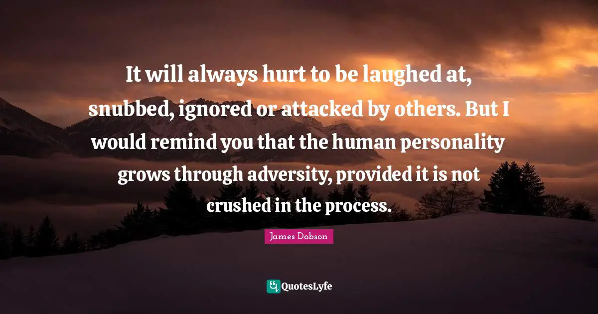 It will always hurt to be laughed at, snubbed, ignored or attacked by others. But I would remind you that the human personality grows through adversity, provided it is not crushed in the process.