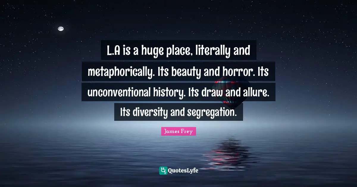 L.A is a huge place, literally and metaphorically. Its beauty and horror. Its unconventional history. Its draw and allure. Its diversity and segregation.