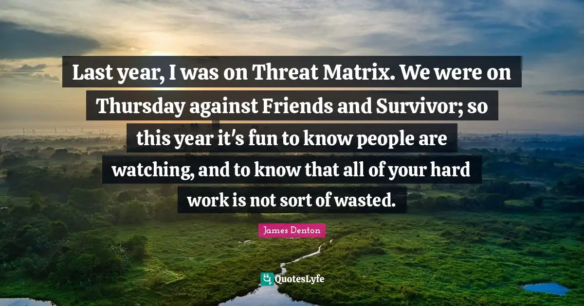 Last year, I was on Threat Matrix. We were on Thursday against Friends and Survivor; so this year it's fun to know people are watching, and to know that all of your hard work is not sort of wasted.