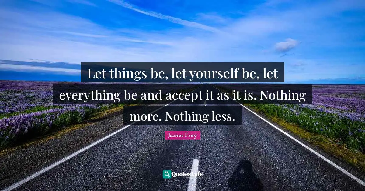 Let things be, let yourself be, let everything be and accept it as it is. Nothing more. Nothing less.