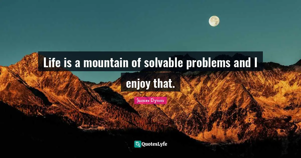 Life is a mountain of solvable problems and I enjoy that.