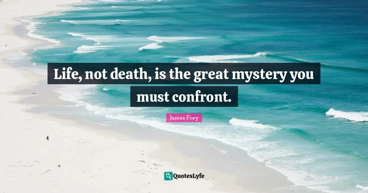 Life, not death, is the great mystery you must confront.