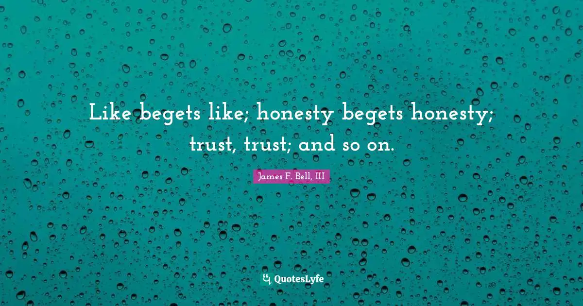Like begets like; honesty begets honesty; trust, trust; and so on.