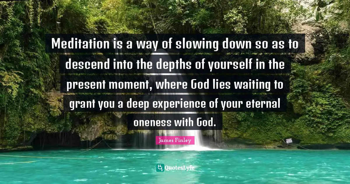 Meditation is a way of slowing down so as to descend into the depths of yourself in the present moment, where God lies waiting to grant you a deep experience of your eternal oneness with God.