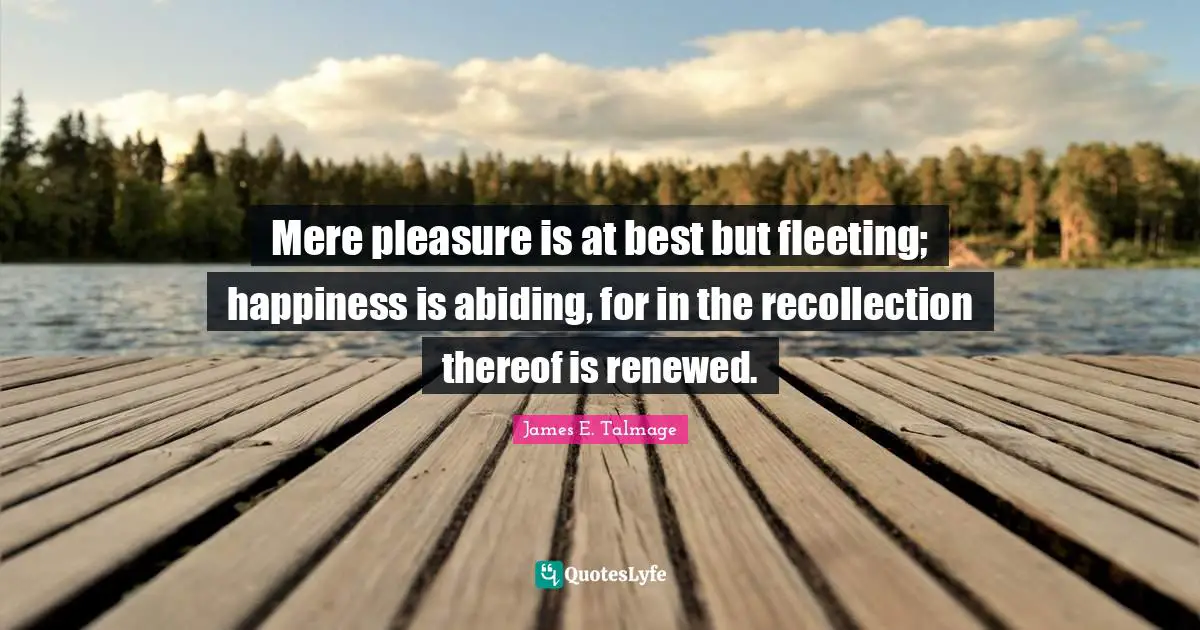 Mere pleasure is at best but fleeting; happiness is abiding, for in the recollection thereof is renewed.