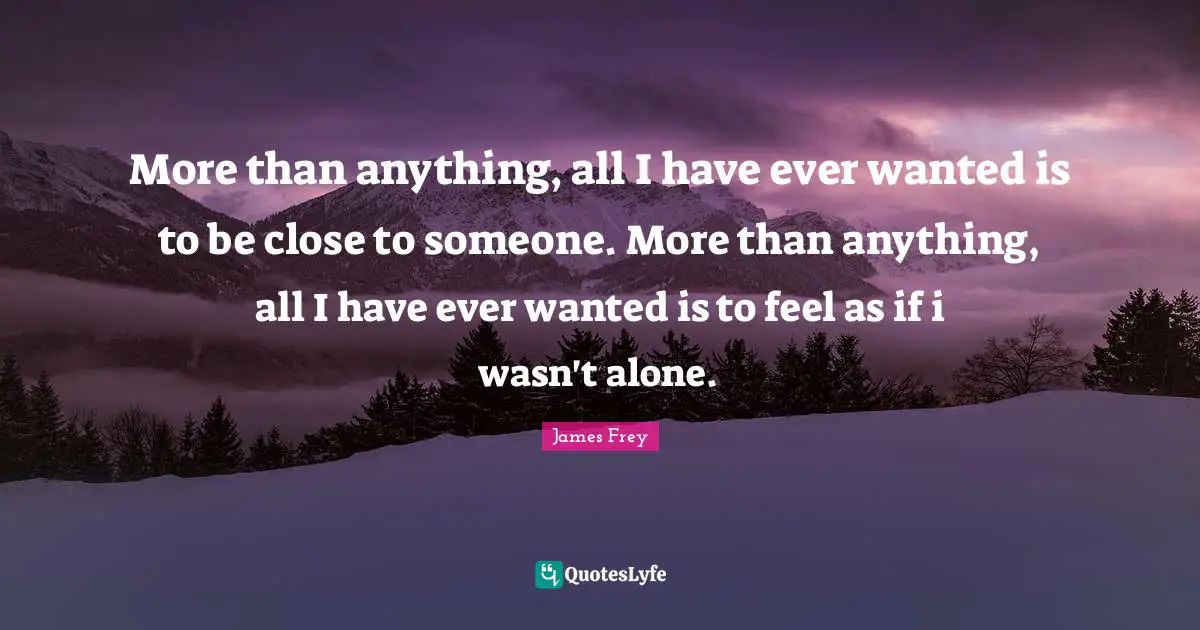 More than anything, all I have ever wanted is to be close to someone. More than anything, all I have ever wanted is to feel as if i wasn't alone.