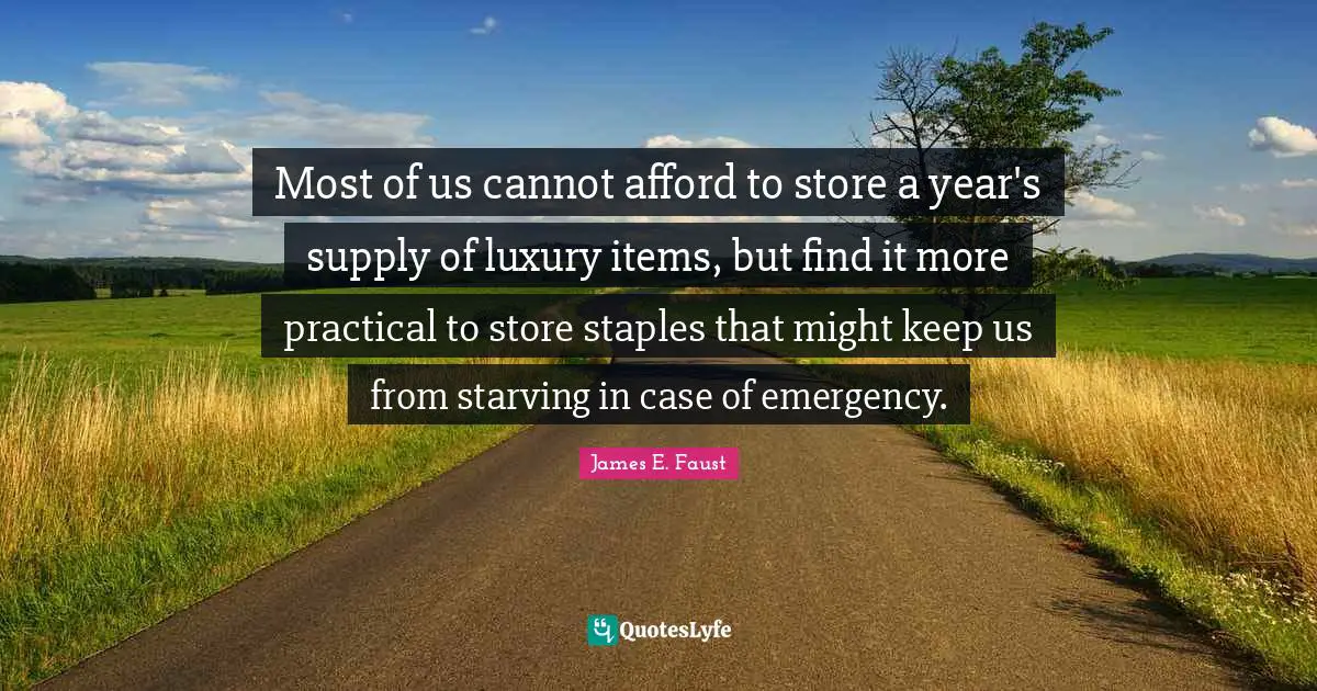 James E. Faust Quotes: "Most of us cannot afford to store a year's supply of luxury items, but find it more practical to store staples that might keep us from starving in case of emergency."