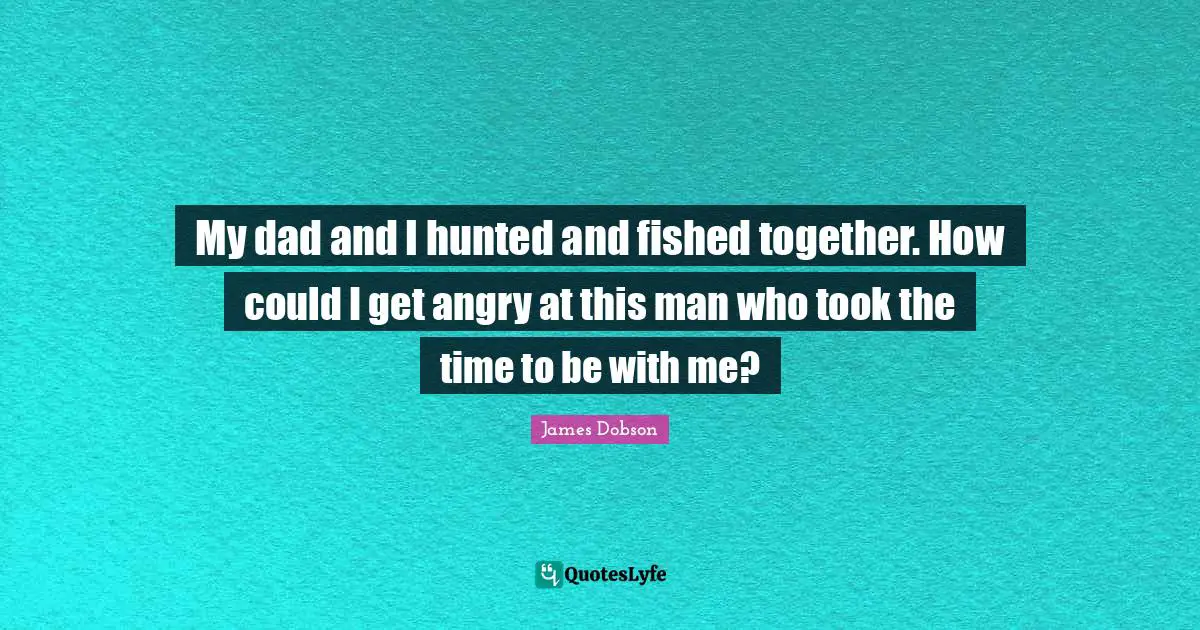 My dad and I hunted and fished together. How could I get angry at this man who took the time to be with me?