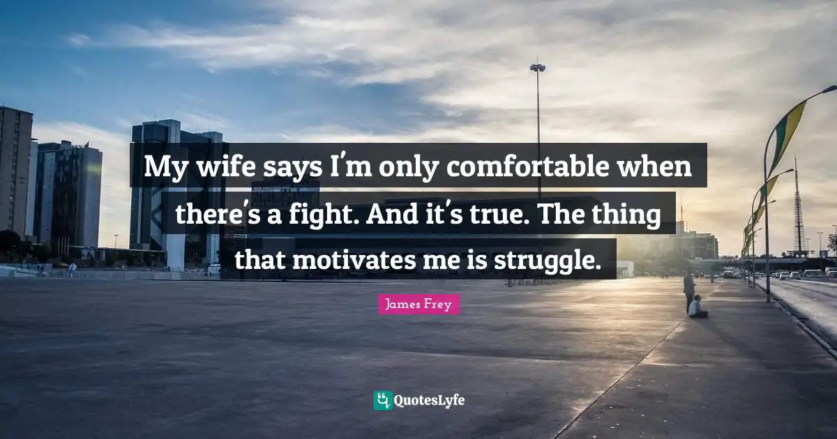 My wife says I'm only comfortable when there's a fight. And it's true. The thing that motivates me is struggle.