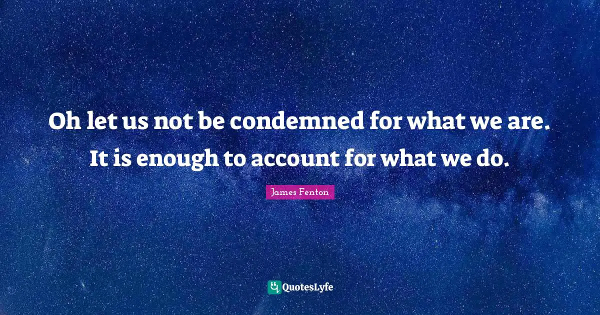 Oh let us not be condemned for what we are. It is enough to account for what we do.