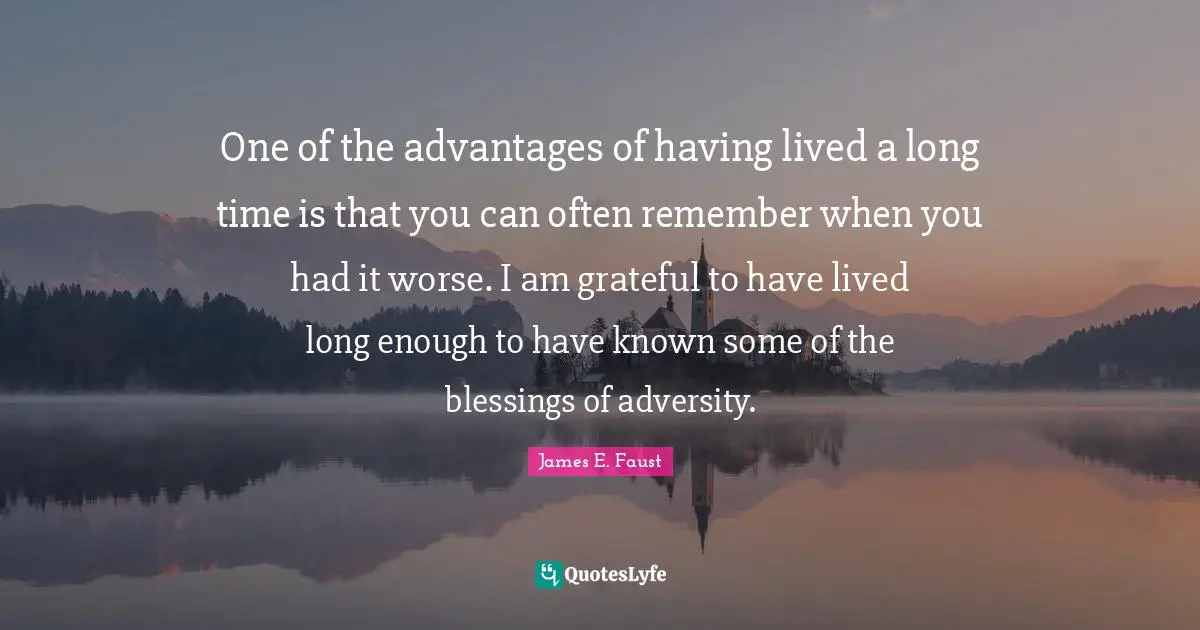 One of the advantages of having lived a long time is that you can often remember when you had it worse. I am grateful to have lived long enough to have known some of the blessings of adversity.