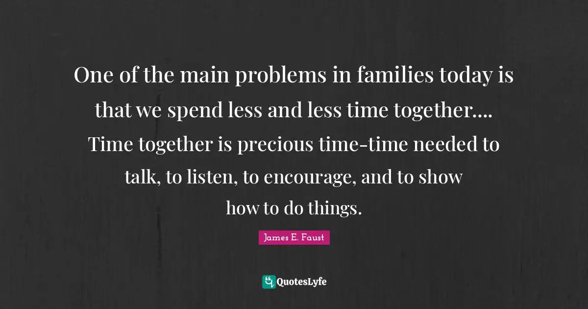 One of the main problems in families today is that we spend less and less time together.... Time together is precious time-time needed to talk, to listen, to encourage, and to show how to do things.