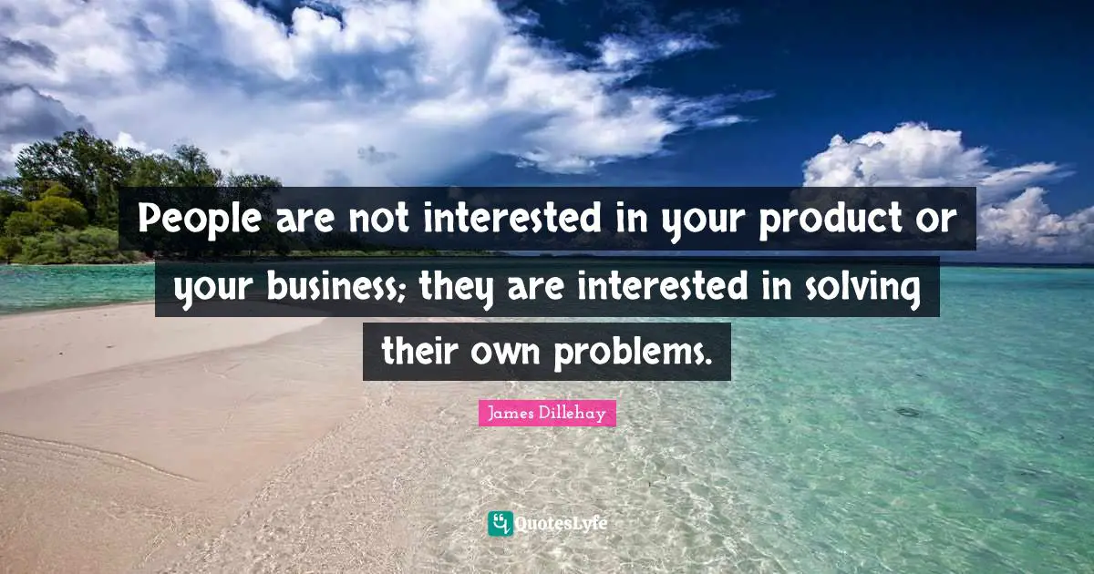 People are not interested in your product or your business; they are interested in solving their own problems.