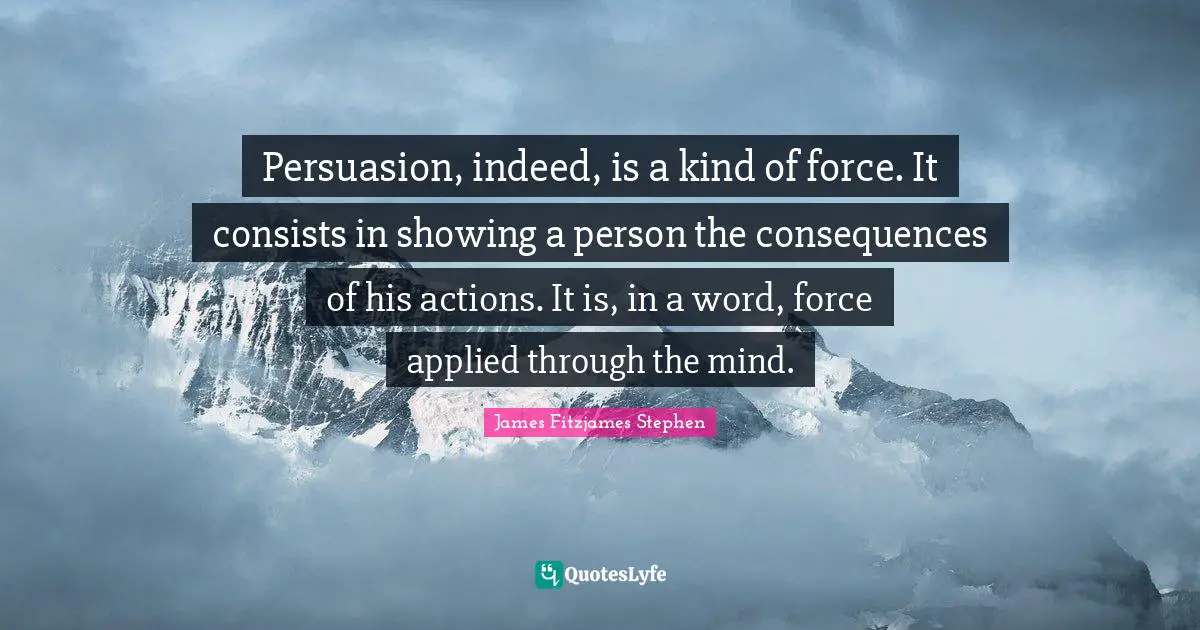 Persuasion, indeed, is a kind of force. It consists in showing a person the consequences of his actions. It is, in a word, force applied through the mind.