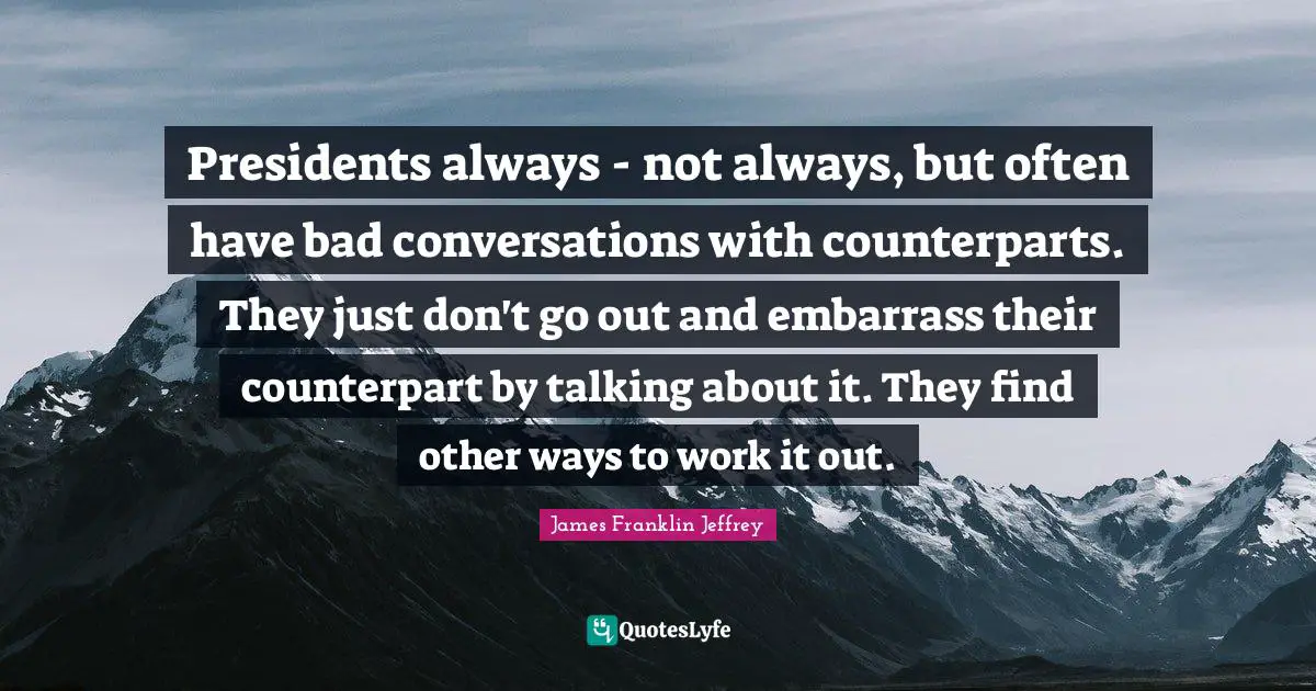 Presidents always - not always, but often have bad conversations with counterparts. They just don't go out and embarrass their counterpart by talking about it. They find other ways to work it out.