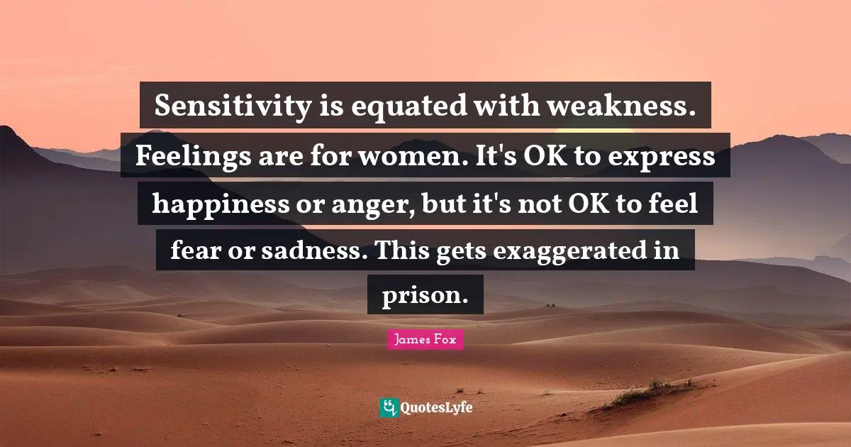 Sensitivity is equated with weakness. Feelings are for women. It's OK to express happiness or anger, but it's not OK to feel fear or sadness. This gets exaggerated in prison.