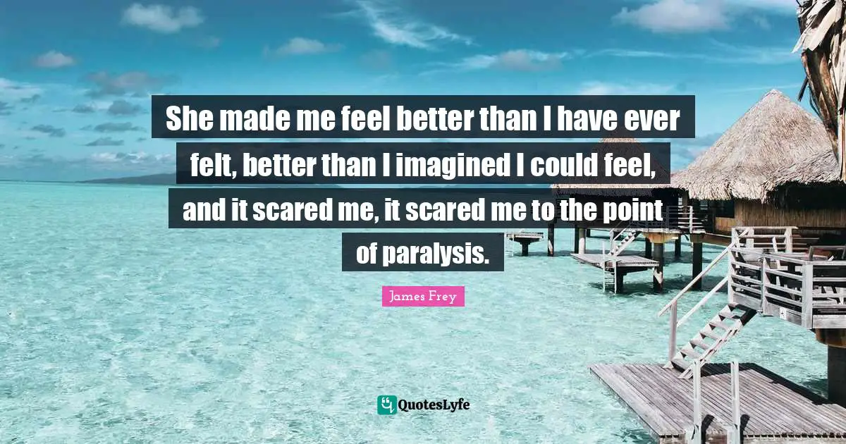 She made me feel better than I have ever felt, better than I imagined I could feel, and it scared me, it scared me to the point of paralysis.