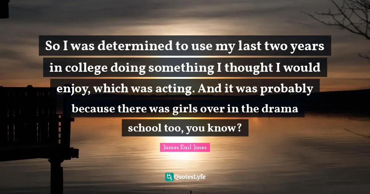 James Earl Jones Quotes: "So I was determined to use my last two years in college doing something I thought I would enjoy, which was acting. And it was probably because there was girls over in the drama school too, you know?"