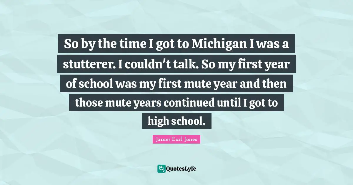 James Earl Jones Quotes: "So by the time I got to Michigan I was a stutterer. I couldn't talk. So my first year of school was my first mute year and then those mute years continued until I got to high school."