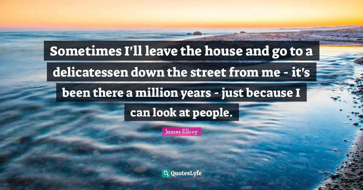 Sometimes I'll leave the house and go to a delicatessen down the street from me - it's been there a million years - just because I can look at people.