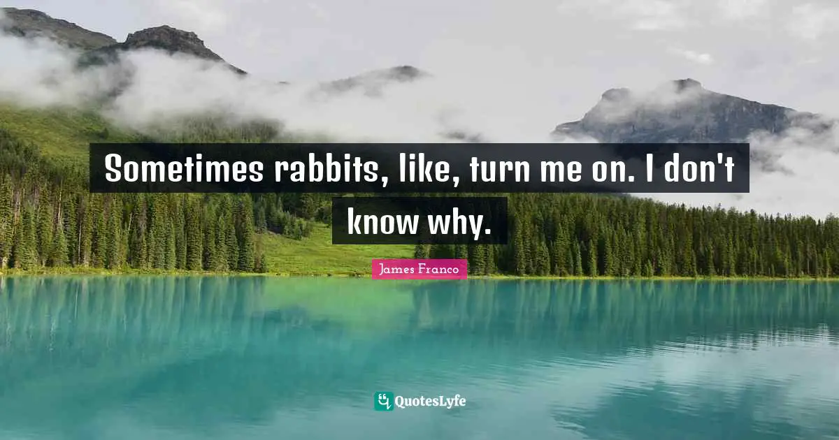 Sometimes rabbits, like, turn me on. I don't know why.