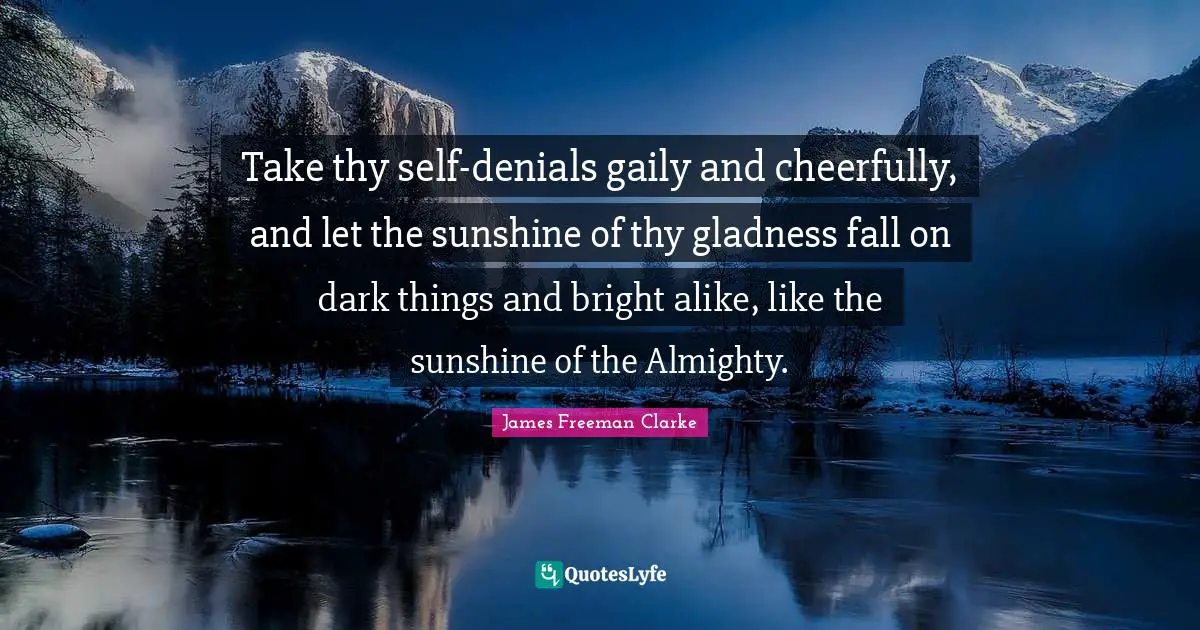 Take thy self-denials gaily and cheerfully, and let the sunshine of thy gladness fall on dark things and bright alike, like the sunshine of the Almighty.