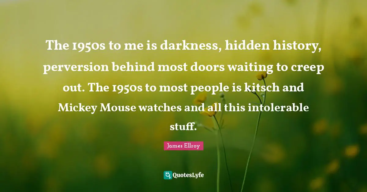 The 1950s to me is darkness, hidden history, perversion behind most doors waiting to creep out. The 1950s to most people is kitsch and Mickey Mouse watches and all this intolerable stuff.