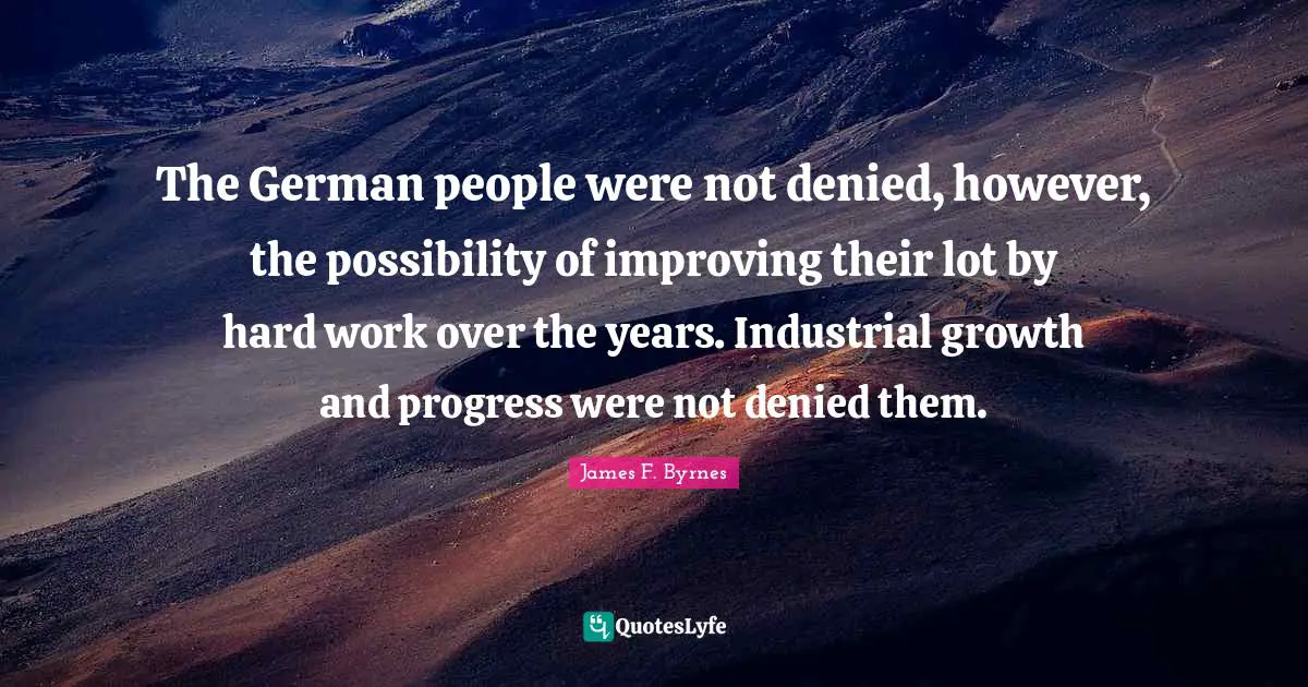 The German people were not denied, however, the possibility of improving their lot by hard work over the years. Industrial growth and progress were not denied them.