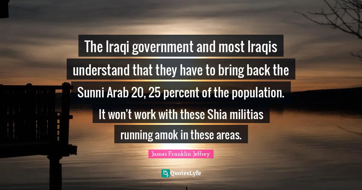 The Iraqi government and most Iraqis understand that they have to bring back the Sunni Arab 20, 25 percent of the population. It won't work with these Shia militias running amok in these areas.