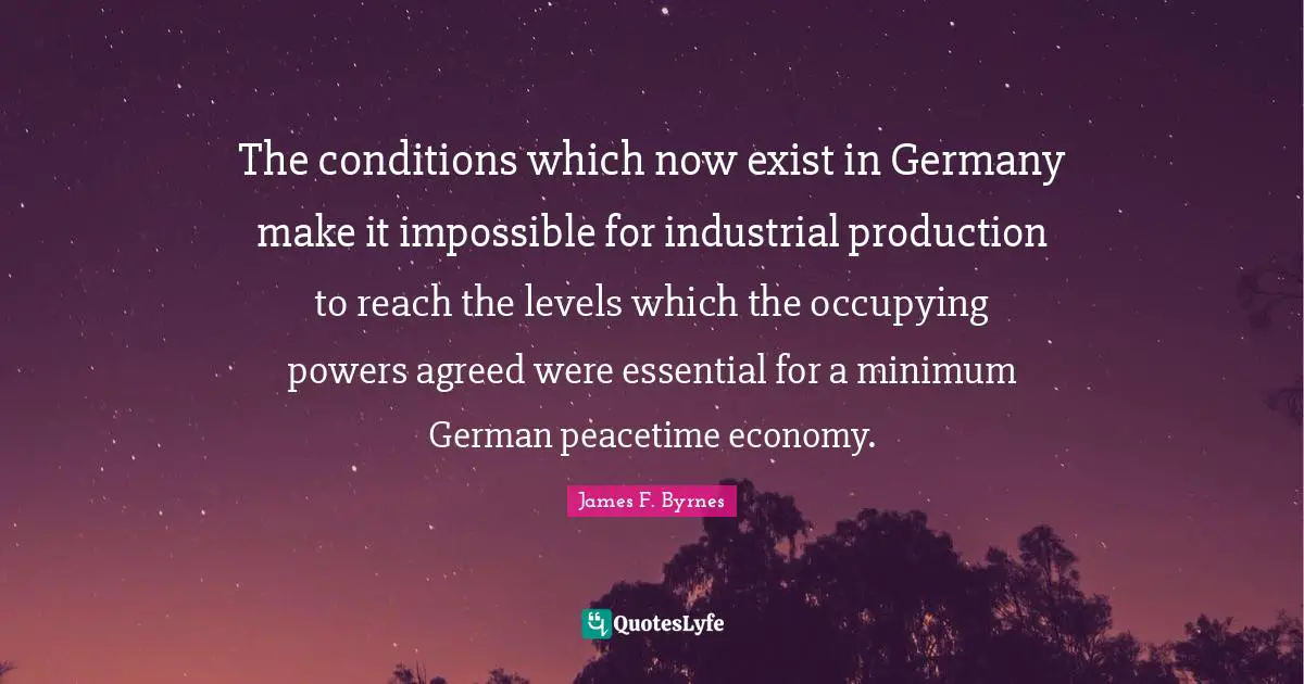 The conditions which now exist in Germany make it impossible for industrial production to reach the levels which the occupying powers agreed were essential for a minimum German peacetime economy.