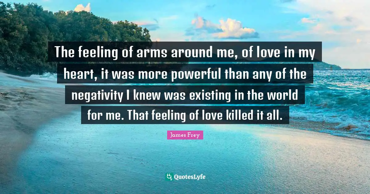 The feeling of arms around me, of love in my heart, it was more powerful than any of the negativity I knew was existing in the world for me. That feeling of love killed it all.
