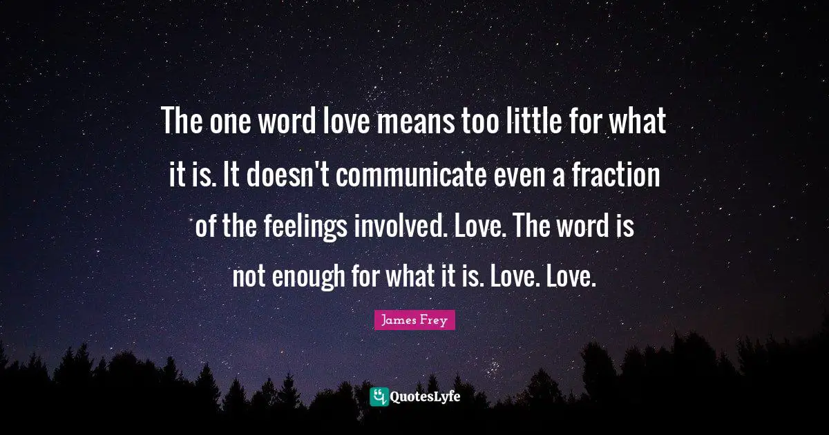 The one word love means too little for what it is. It doesn't communicate even a fraction of the feelings involved. Love. The word is not enough for what it is. Love. Love.