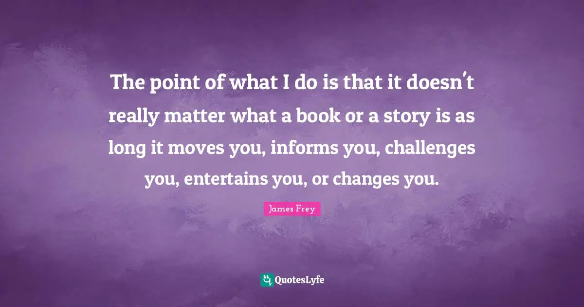 The point of what I do is that it doesn't really matter what a book or a story is as long it moves you, informs you, challenges you, entertains you, or changes you.